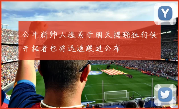 公牛新帅人选或于明天揭晓独行侠开拓者也将迅速跟进公布