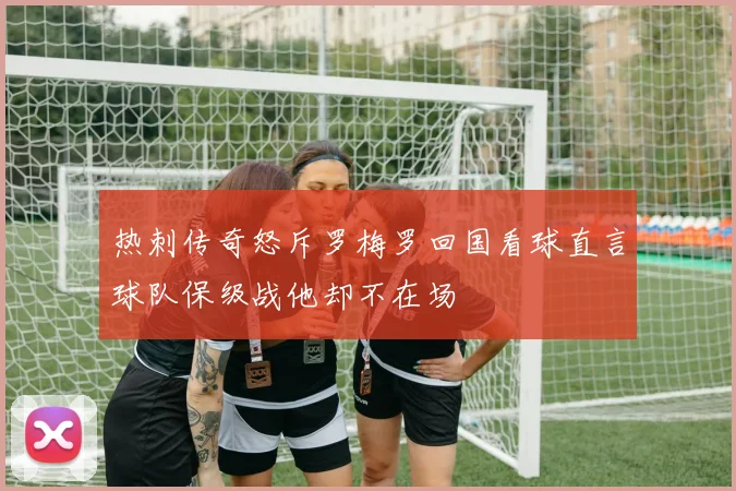 热刺传奇怒斥罗梅罗回国看球直言球队保级战他却不在场