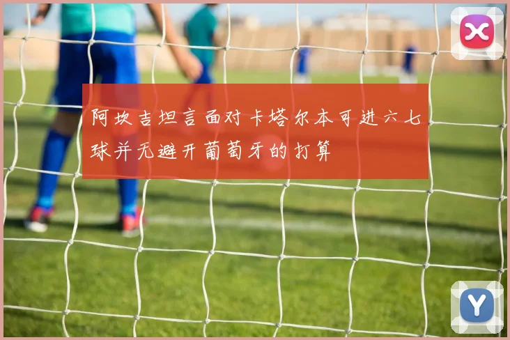 阿坎吉坦言面对卡塔尔本可进六七球并无避开葡萄牙的打算