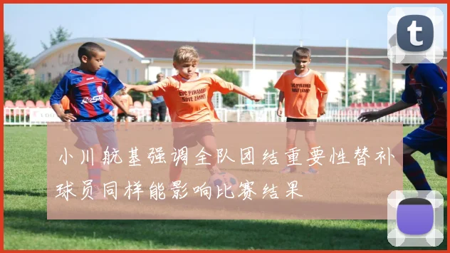 小川航基强调全队团结重要性替补球员同样能影响比赛结果