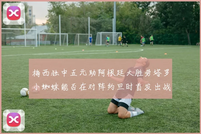 梅西独中五元助阿根廷大胜劳塔罗小蜘蛛能否在对阵约旦时首发出战