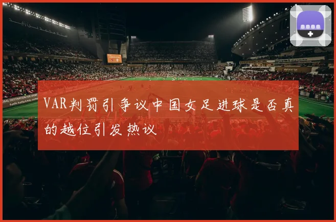 VAR判罚引争议中国女足进球是否真的越位引发热议