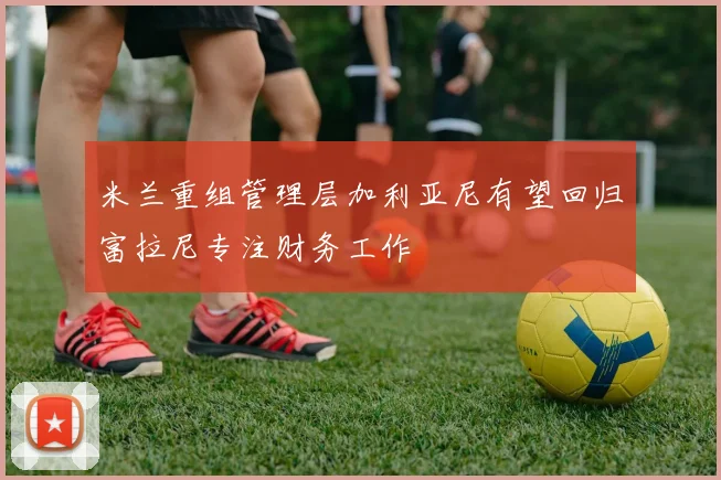 米兰重组管理层加利亚尼有望回归富拉尼专注财务工作