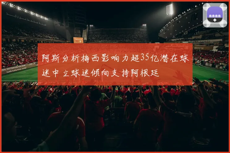 阿斯分析梅西影响力超35亿潜在球迷中立球迷倾向支持阿根廷