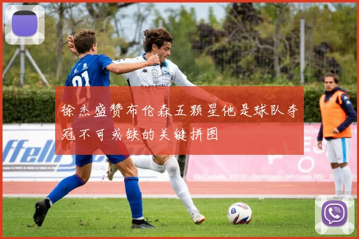 徐杰盛赞布伦森五颗星他是球队夺冠不可或缺的关键拼图