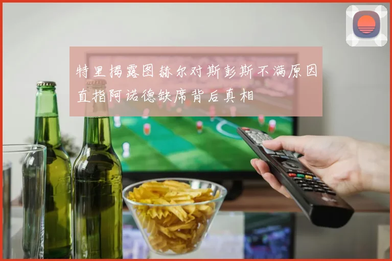 特里揭露图赫尔对斯彭斯不满原因直指阿诺德缺席背后真相