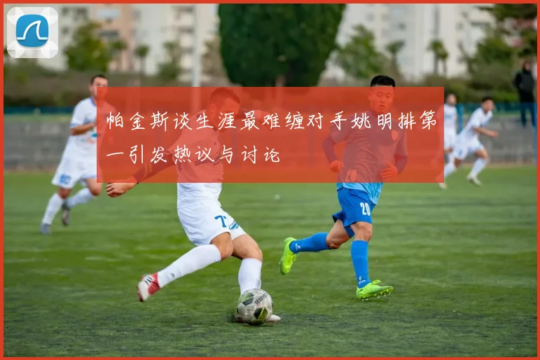 帕金斯谈生涯最难缠对手姚明排第一引发热议与讨论