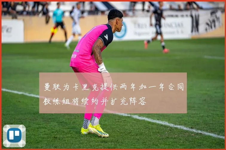 曼联为卡里克提供两年加一年合同教练组将续约并扩充阵容
