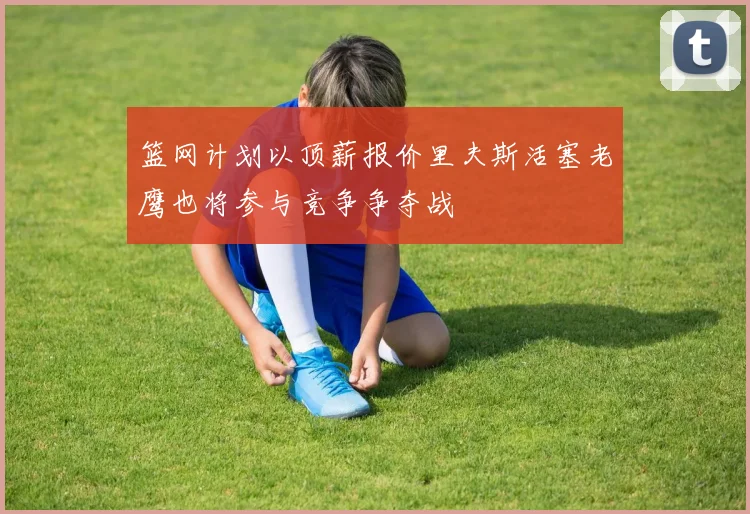 篮网计划以顶薪报价里夫斯活塞老鹰也将参与竞争争夺战