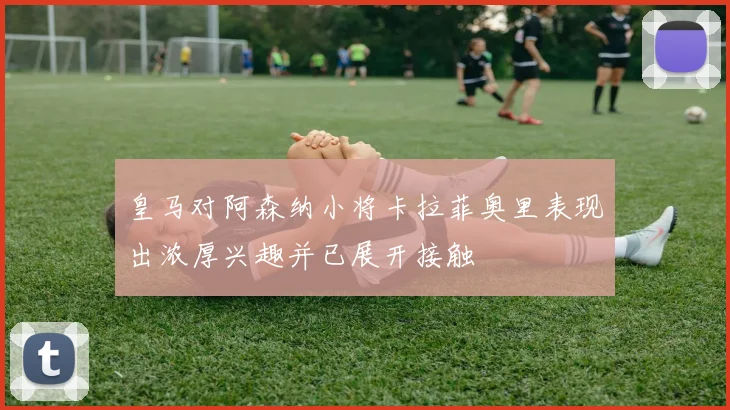 皇马对阿森纳小将卡拉菲奥里表现出浓厚兴趣并已展开接触