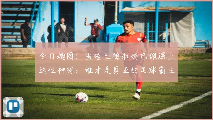 今日趣图：当哈兰德和姆巴佩遇上这位神将，谁才是真正的足球霸主