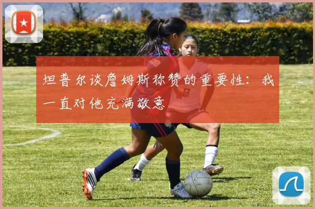 坦普尔谈詹姆斯称赞的重要性：我一直对他充满敬意