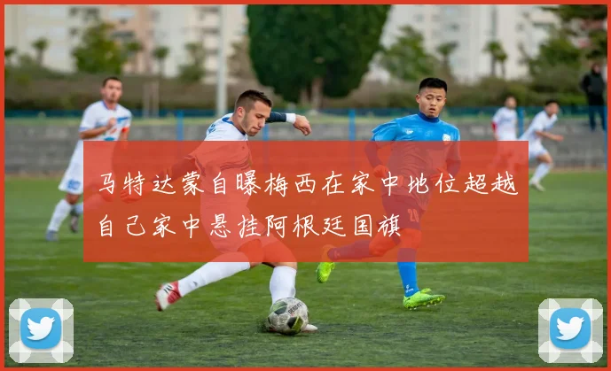 马特达蒙自曝梅西在家中地位超越自己家中悬挂阿根廷国旗