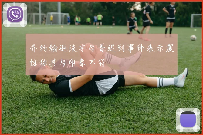 乔约翰逊谈字母哥迟到事件表示震惊称其与印象不符