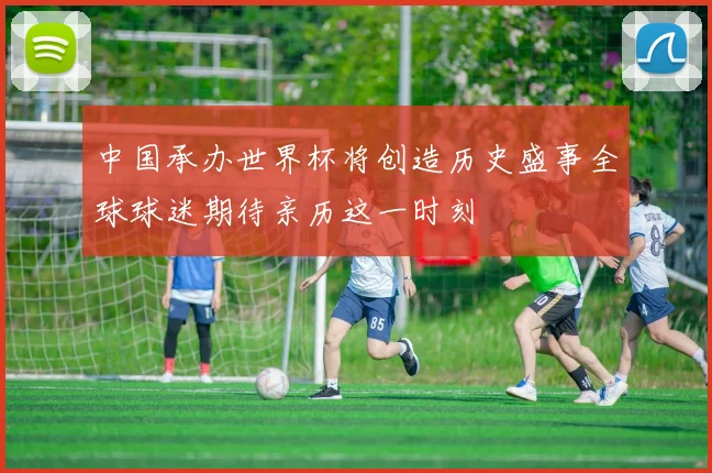 中国承办世界杯将创造历史盛事全球球迷期待亲历这一时刻