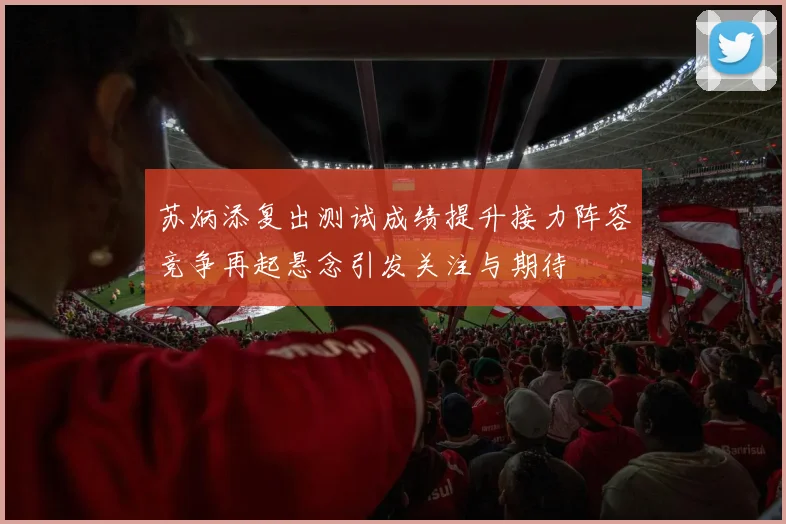 苏炳添复出测试成绩提升接力阵容竞争再起悬念引发关注与期待