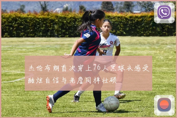 杰伦布朗首次穿上76人黑球衣感受酷炫自信与老詹同样壮硕