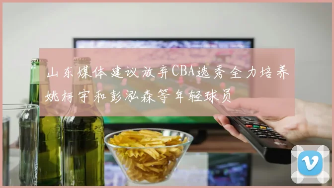 山东媒体建议放弃CBA选秀全力培养姚柯宇和彭泓森等年轻球员