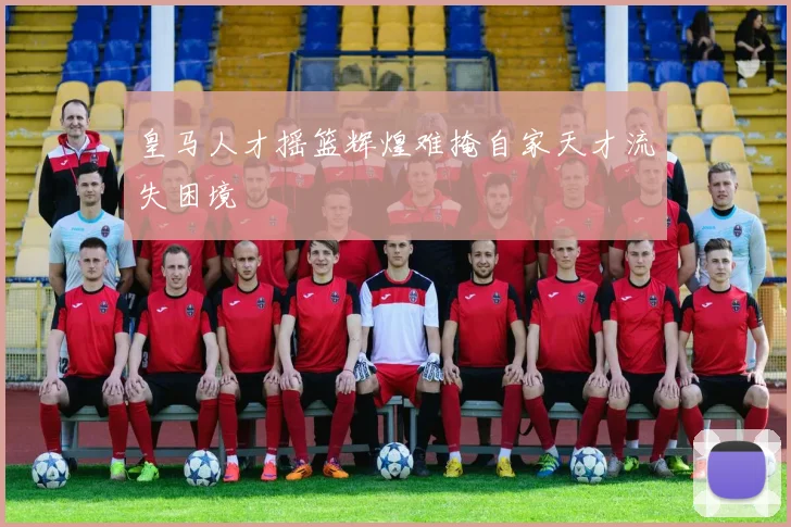 皇马人才摇篮辉煌难掩自家天才流失困境
