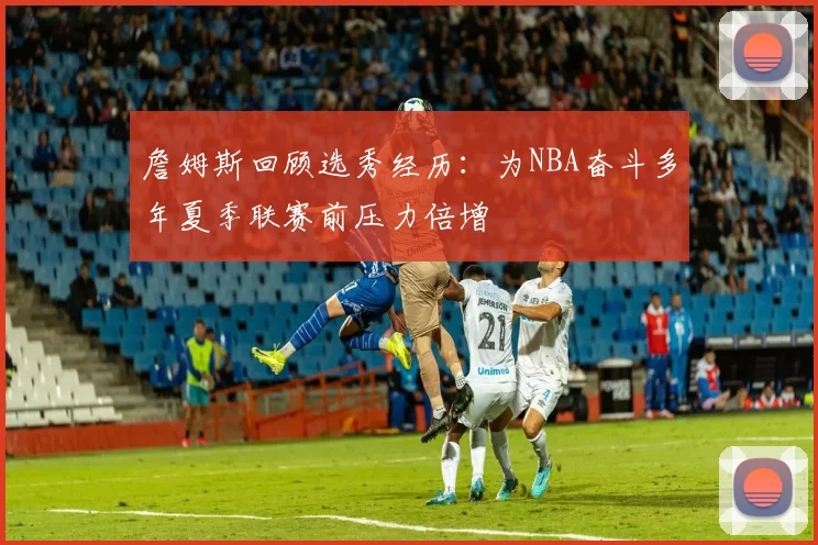 詹姆斯回顾选秀经历：为NBA奋斗多年夏季联赛前压力倍增
