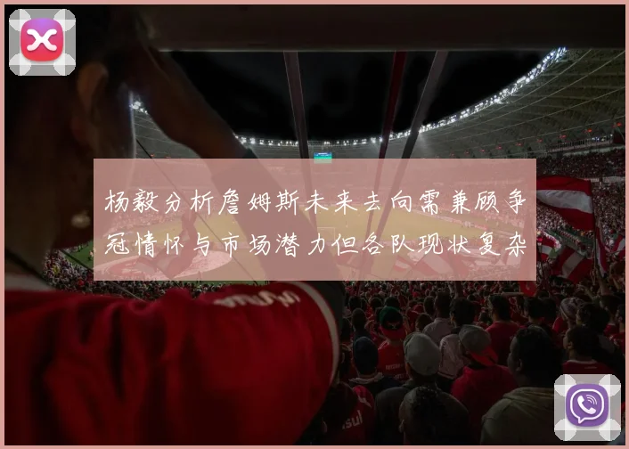 杨毅分析詹姆斯未来去向需兼顾争冠情怀与市场潜力但各队现状复杂