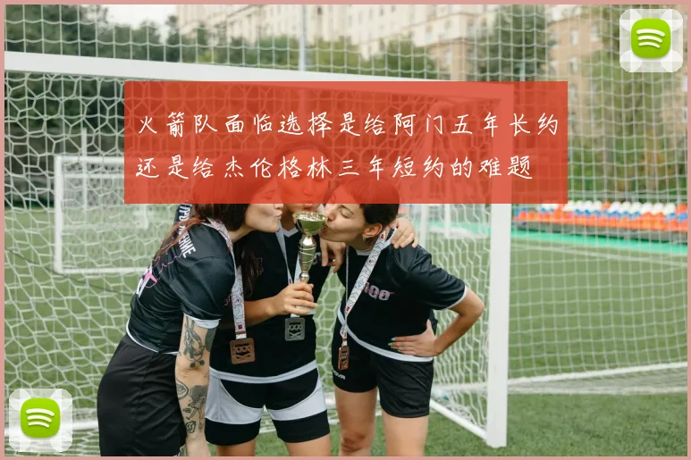 火箭队面临选择是给阿门五年长约还是给杰伦格林三年短约的难题
