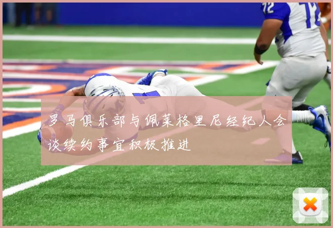 罗马俱乐部与佩莱格里尼经纪人会谈续约事宜积极推进