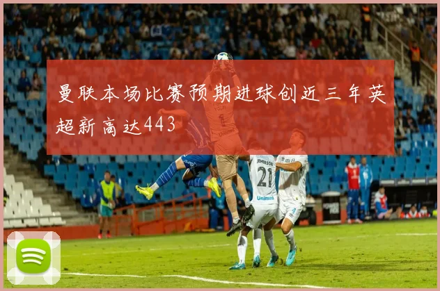 曼联本场比赛预期进球创近三年英超新高达443