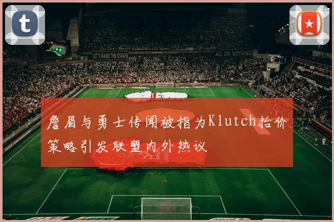詹眉与勇士传闻被指为Klutch抬价策略引发联盟内外热议