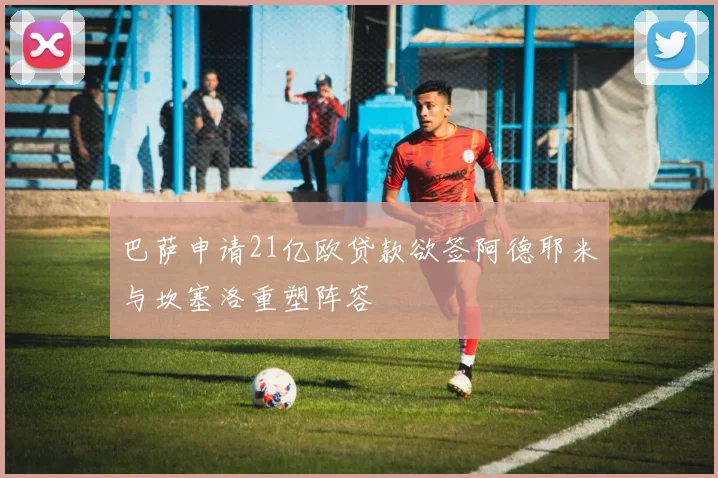 巴萨申请21亿欧贷款欲签阿德耶米与坎塞洛重塑阵容