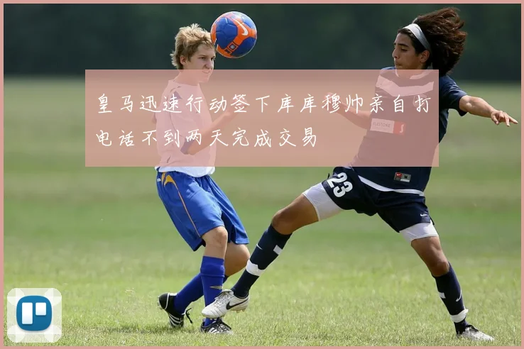 皇马迅速行动签下库库穆帅亲自打电话不到两天完成交易
